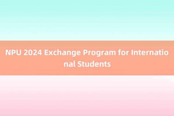 NPU 2024 Exchange Program for International Students